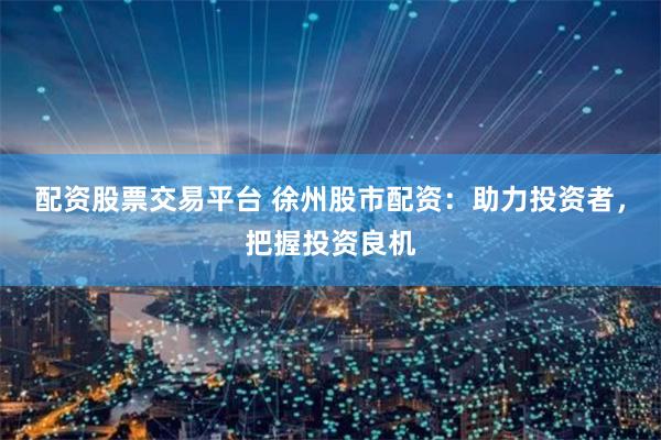 配资股票交易平台 徐州股市配资：助力投资者，把握投资良机
